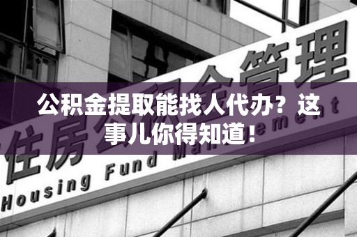 泗县公积金提取能找人代办？这事儿你得知道！