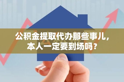 泗县公积金提取代办那些事儿，本人一定要到场吗？