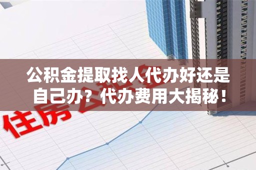 泗县公积金提取找人代办好还是自己办？代办费用大揭秘！