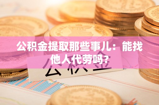 泗县公积金提取那些事儿：能找他人代劳吗？