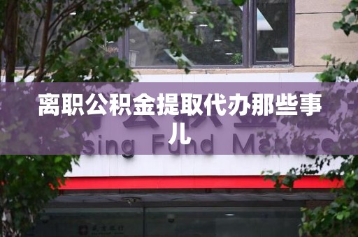 泗县离职公积金提取代办那些事儿