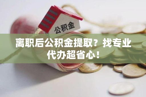 泗县离职后公积金提取？找专业代办超省心！